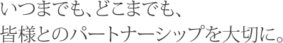 いつまでも、どこまでも、皆様とのパートナーシップを大切に。